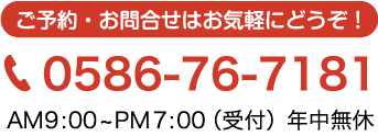 ご予約・お問い合わせはお気軽にどうぞ！0586-76-7181 AM9:00~PM7:00（受付）年中無休